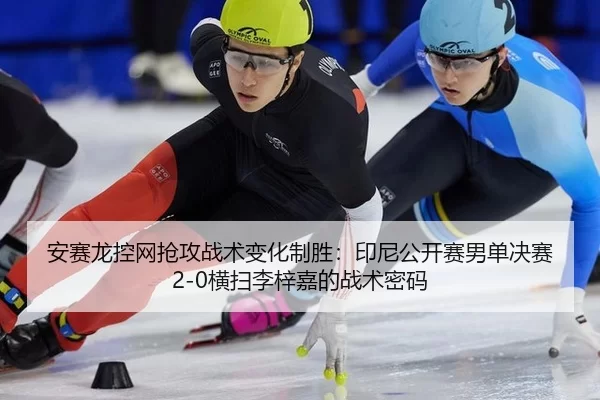 安赛龙控网抢攻战术变化制胜：印尼公开赛男单决赛2-0横扫李梓嘉的战术密码
